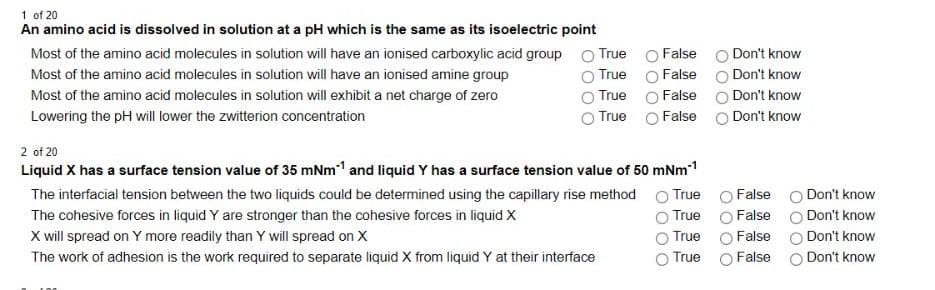 1 of 20
An amino acid is dissolved in solution at a pH which is the same as its isoelectric point
Most of the amino acid molecules in solution will have an ionised carboxylic acid group O True
False O Don't know
False O Don't know
Most of the amino acid molecules in solution will have an ionised amine group
True
Most of the amino acid molecules in solution will exhibit a net charge of zero
True
False
Don't know
Lowering the pH will lower the zwitterion concentration
True O False o Don't know
2 of 20
Liquid X has a surface tension value of 35 mNm1 and liquid Y has a surface tension value of 50 mNm1
The interfacial tension between the two liquids could be determined using the capillary rise method
True
False
Don't know
The cohesive forces in liquid Y are stronger than the cohesive forces in liquid X
True
False
Don't know
X will spread on Y more readily than Y will spread on X
False
True
Don't know
The work of adhesion is the work required to separate liquid X from liquid Y at their interface
True O False
O Don't know
