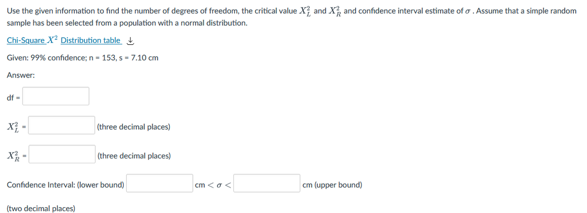 Use the given information to find the number of degrees of freedom, the critical value X? and X, and confidence interval estimate of o . Assume that a simple random
sample has been selected from a population with a normal distribution.
Chi-Square X2 Distribution table
Given: 99% confidence; n = 153, s = 7.10 cm
Answer:
df =
X =
(three decimal places)
X =
(three decimal places)
Confidence Interval: (lower bound)
cm <o <
cm (upper bound)
(two decimal places)
