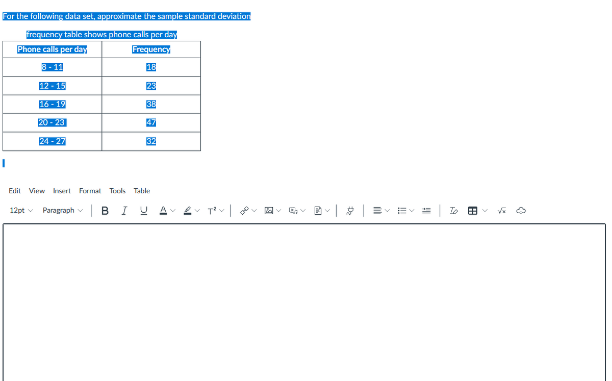 For the following data set, approximate the sample standard deviation
frequency table shows phone calls per day
Phone calls per day
Frequency
8 - 11
18
12 - 15
23
16 - 19
38
20 - 23
47
24 - 27
32
Edit View Insert Format Tools Table
Paragraph v
| B
I
= | To
12pt v
I!!
