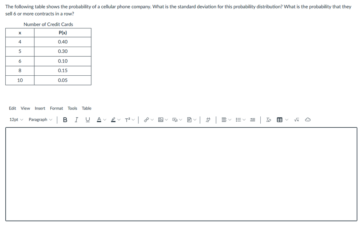 The following table shows the probability of a cellular phone company. What is the standard deviation for this probability distribution? What is the probability that they
sell 6 or more contracts in a row?
Number of Credit Cards
P(x)
4
0.40
0.30
6
0.10
0.15
10
0.05
Edit
View
Insert Format
Tools
Table
12pt v Paragraph v
BIU A
Vx
