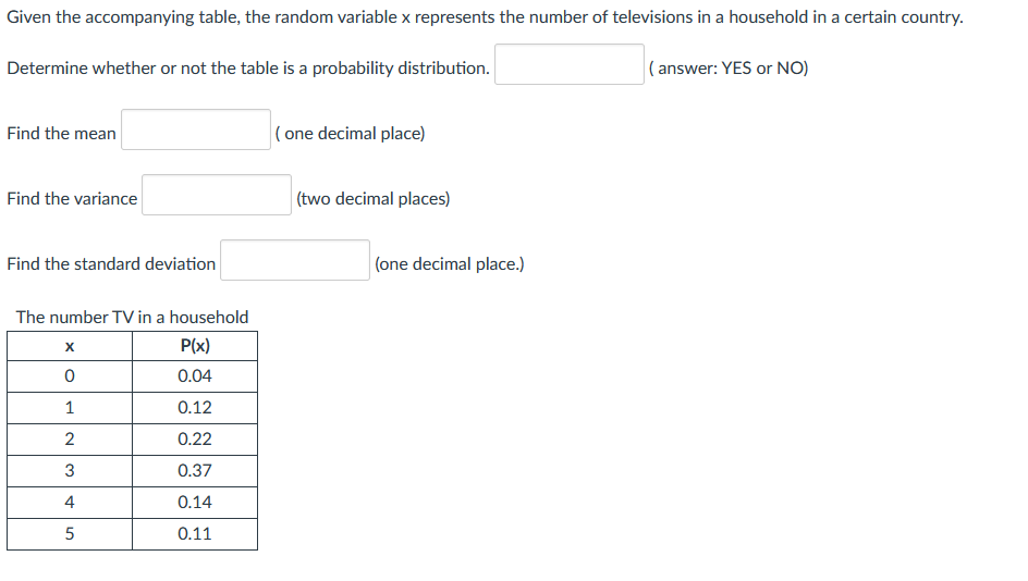 Given the accompanying table, the random variable x represents the number of televisions in a household in a certain country.
Determine whether or not the table is a probability distribution.
( answer: YES or NO)
Find the mean
|( one decimal place)
Find the variance
(two decimal places)
Find the standard deviation
(one decimal place.)
The number TV in a household
P(x)
0.04
1
0.12
2
0.22
3
0.37
4
0.14
5
0.11
