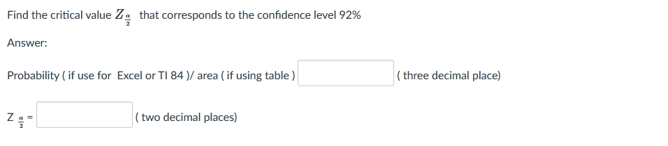 Find the critical value Za that corresponds to the confidence level 92%
Answer:
Probability ( if use for Excel or TI 84 )/ area ( if using table )
( three decimal place)
( two decimal places)
