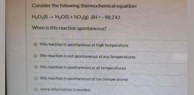 Consider the following thermochemical equation:
H2O2(1) H2O(1) + %O2(g) AH = -98.2 kJ
%3!
When is this reaction spontaneous?
this reaction is spontaneous at high temperature
this reaction is not spontaneous at any temperatures
this reaction is spontaneous at all temperatures
this reaction is spontaneous at low temperatures
O more information is needed
