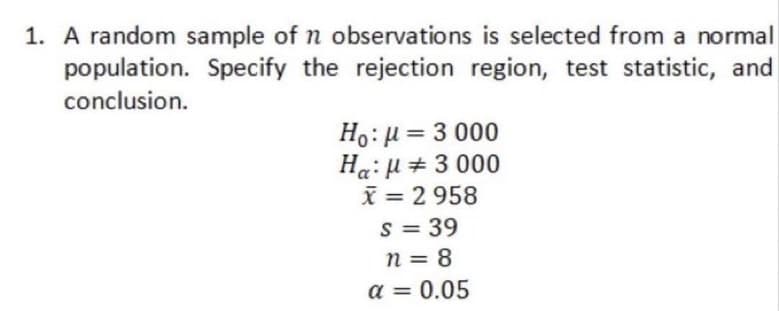 1. A random sample of n observations is selected from a normal
population. Specify the rejection region, test statistic, and
conclusion.
Ho: μ = 3000
Ha:μ# 3 000
x = 2 958
S = 39
n = 8
a = 0.05