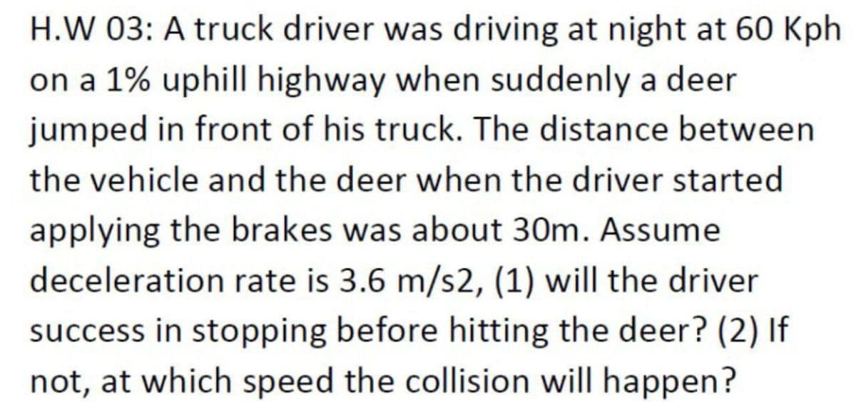 H.W 03: A truck driver was driving at night at 60 Kph
on a 1% uphill highway when suddenly a deer
jumped in front of his truck. The distance between
the vehicle and the deer when the driver started
applying the brakes was about 30m. Assume
deceleration rate is 3.6 m/s2, (1) will the driver
success in stopping before hitting the deer? (2) If
not, at which speed the collision will happen?
