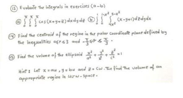 Evoluate the integrals in exercises (a-b)
-x 5-x
4x
Find the centroid of the region in the polar Coardinae plane defined by
the inequalities agrs3 and -s0 s.
O Find the velume of the ellipsid +-
Hint: Let xau,y=bu and 2 Cw.The find the volume of an
appropriate region in urw-Space.
