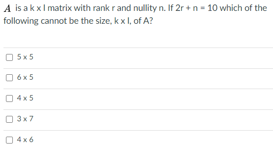 A is akxl matrix with rank r and nullity n. If 2r + n = 10 which of the
following cannot be the size, k x I, of A?
O 5x 5
O 6 x 5
O 4 x 5
O 3 x 7
O 4 x 6
