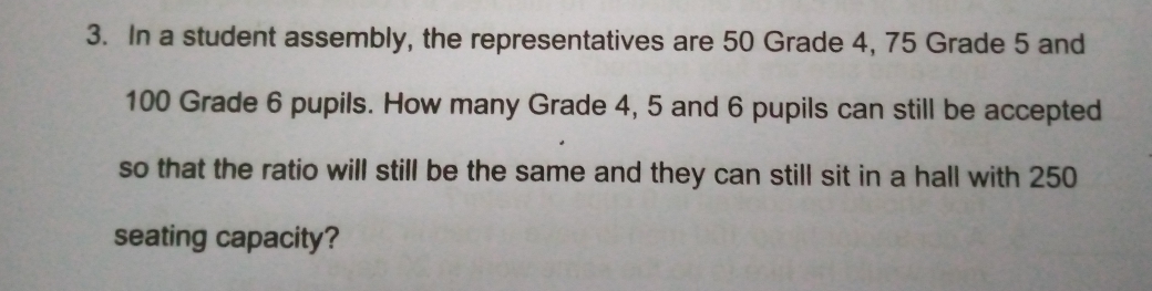 3. In a student assembly, the representatives are 50 Grade 4, 75 Grade 5 and
100 Grade 6 pupils. How many Grade 4, 5 and 6 pupils can still be accepted
so that the ratio will still be the same and they can still sit in a hall with 250
seating capacity?
