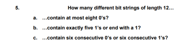 5.
How many different bit strings of length 12...
a. ..contain at most eight 0's?
b. ..contain exactly five 1's or end with a 1?
c. ..contain six consecutive O's or six consecutive 1's?
