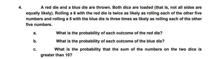 A red die and a blue die are thrown. Both dice are loaded (that is, not all sides are
equally likely). Rolling a 6 with the red die is twice as likely as rolling each of the other five
numbers and rolling a 5 with the blue die is three times as likely as rolling each of the other
five numbers.
а.
What is the probability of each outcome of the red die?
b.
What is the probability of each outcome of the blue die?
с.
What is the probability that the sum of the numbers on the two dice is
greater than 10?
