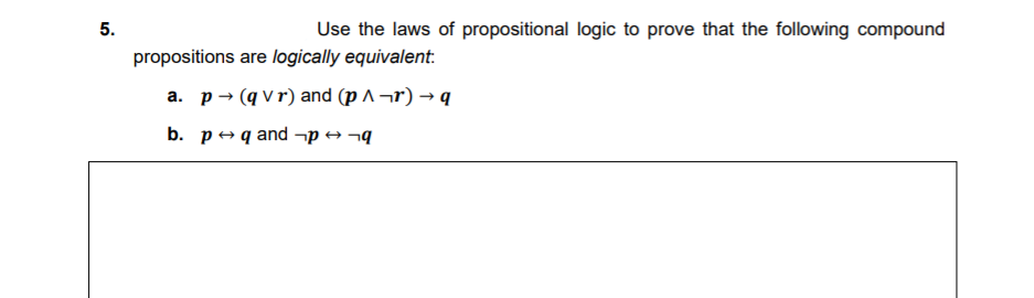 5.
Use the laws of propositional logic to prove that the following compound
propositions are logically equivalent:
а. р- (qvr)and (p л -r) — q
b. редand -p -q

