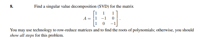 8.
Find a singular value decomposition (SVD) for the matrix
1
1
A = 1 -1
-1
You may use technology to row-reduce matrices and to find the roots of polynomials; otherwise, you should
show all steps for this problem.
