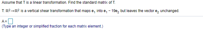 Assume that T is a linear transformation. Find the standard matrix of T.
T: R2-R2 is a vertical shear transformation that maps e, into e, - 19e, but leaves the vector e, unchanged.
A=|
(Type an integer or simplified fraction for each matrix element.)
