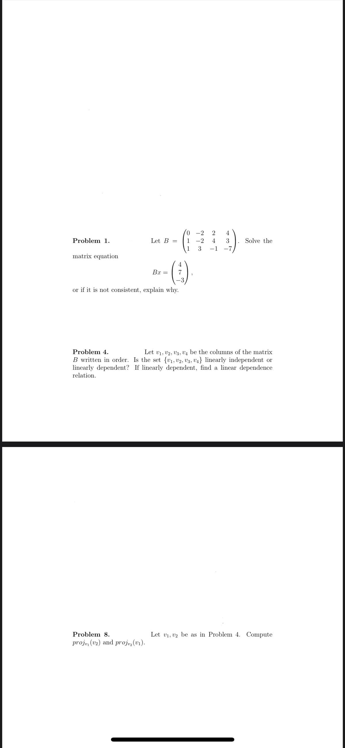 Problem 1.
matrix equation
Let B =
0
1
B-- (-:-)
Bx = 7
or if it is not consistent, explain why.
Problem 8.
proj, (v2) and projv₂ (v₁).
-2
2
-2 4
3 -1
4
3
-7
Solve the
Problem 4.
Let V₁, V2, V3, V4 be the columns of the matrix
B written in order. Is the set {V₁, V2, V3, V4} linearly independent or
linearly dependent? If linearly dependent, find a linear dependence
relation.
Let V₁, V2 be as in Problem 4. Compute