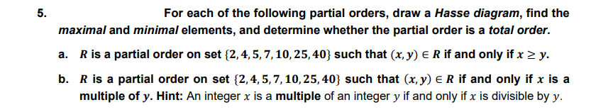 5.
For each of the following partial orders, draw a Hasse diagram, find the
maximal and minimal elements, and determine whether the partial order is a total order.
a. Ris a partial order on set {2,4, 5, 7,10, 25,40} such that (x, y) E R if and only if x > y.
b. R is a partial order on set {2,4, 5,7,10,25, 40} such that (x, y) E R if and only if x is a
multiple of y. Hint: An integer x is a multiple of an integer y if and only if x is divisible by y.
