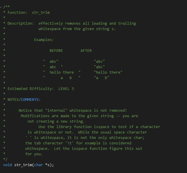 * Function: str_trim
Description: effectively removes all leading and trailing
whitespace from the given string s.
Examples:
BEFORE
AFTER
abc"
"abc"
abc
"abc"
hello there
"hello there"
a b
"а b"
Estimated Difficulty: LEVEL 3
* NOTES/COMMENTS:
Notice that "internal" whitespace is not removed!
Modifications are made to the given string -- you are
not creating a new string.
Use the library function isspace to test if a character
is whitespace or not.
is whitespace, it is not the only whitespace char;
the tab character '\t' for example is considered
While the usual space character
whitespace.
for you.
Let the isspace function figure this out
void str_trim(char *s);
