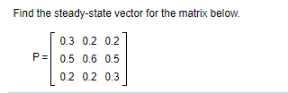 Find the steady-state vector for the matrix below.
0.3 0.2 0.2
P= 0.5 0.6 0.5
0.2 0.2 0.3
