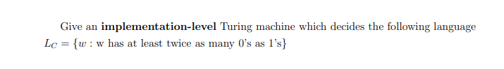 Give an
implementation-level
Lc = {w: w has at least twice as many 0's as 1's}
Turing machine which decides the following language