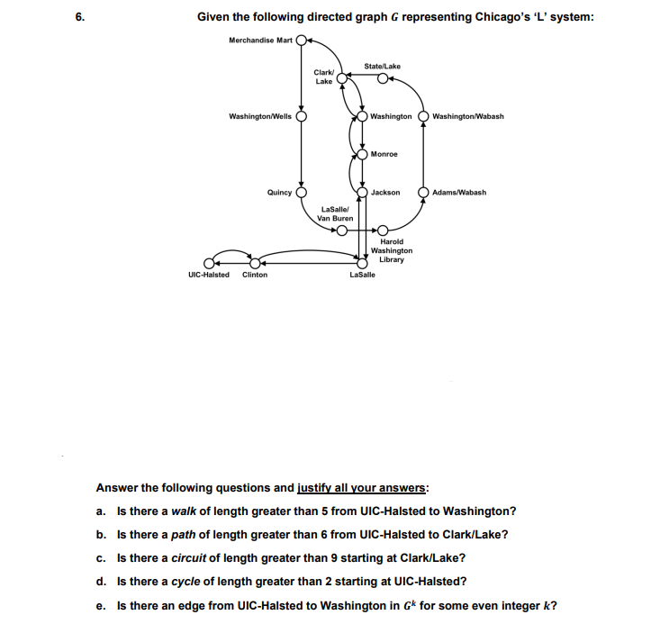 6.
Given the following directed graph G representing Chicago's 'L' system:
Merchandise Mart
State/Lake
Clark
Lake
Washington/Wells
Washington
Washington/Wabash
Monroe
Quincy
Jackson
Adams/Wabash
LaSalle
Van Buren
Harold
Washington
Library
UIC-Halsted
Clinton
LaSalle
Answer the following questions and justify all your answers:
a. Is there a walk of length greater than 5 from UIC-Halsted to Washington?
b. Is there a path of length greater than 6 from UIC-Halsted to Clark/Lake?
c. Is there a circuit of length greater than 9 starting at Clark/Lake?
d. Is there a cycle of length greater than 2 starting at UIC-Halsted?
e. Is there an edge from UIC-Halsted to Washington in Gk for some even integer k?
