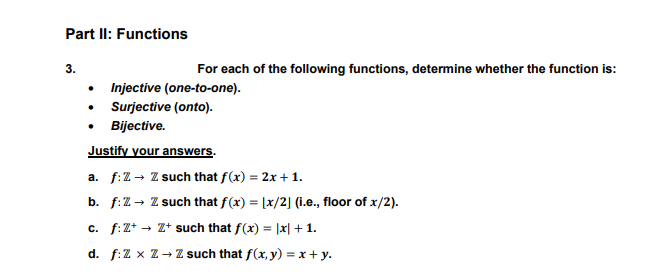 Part II: Functions
3.
For each of the following functions, determine whether the function is:
• Injective (one-to-one).
• Surjective (onto).
Bijective.
Justify your answers.
a. f:Z→ Z such that f(x) = 2x + 1.
b. f:Z- Z such that f(x) = [x/2] (1.e., floor of x/2).
c. f:Z* - Z+ such that f(x) = |x| + 1.
d. f:Z x Z- Z such that f(x, y) = x + y.
