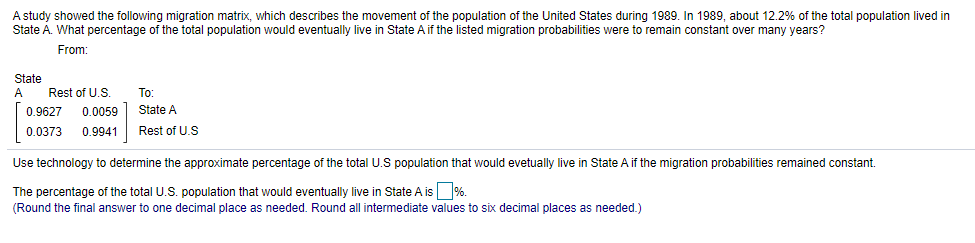 A study showed the following migration matrix, which describes the movement of the population of the United States during 1989. In 1989, about 12.2% of the total population lived in
State A. What percentage of the total population would eventually live in State Aif the listed migration probabilities were to remain constant over many years?
From:
State
A
Rest of U.S.
To:
0.9627
0.0059 State A
0.0373
0.9941
Rest of U.S
Use technology to determine the approximate percentage of the total U.S population that would evetually live in State A if the migration probabilities remained constant.
The percentage of the total U.S. population that would eventually live in State A is %.
(Round the final answer to one decimal place as needed. Round all intermediate values to six decimal places as needed.)
