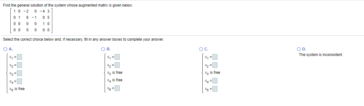 Find the general solution of the system whose augmented matrix is given below.
10 -2
0 -4 3
0 5
0 1
0 0
6 -1
0 0
10
0 0
0 0
Select the correct choice below and, if necessary, fill in any answer boxes to complete your answer.
O A.
OB.
OC.
OD.
The system is inconsistent.
X, =
X, =
x, =
X2 =
X2 =
X2
X3 =
Xg is free
X, is free
X4 =
X4 is free
X4 =
Xg is free
X5
