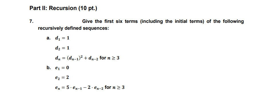 Part II: Recursion (10 pt.)
7.
Give the first six terms (including the initial terms) of the following
recursively defined sequences:
a. dį = 1
d2 = 1
dn = (dn-1)² + dn-2 for n > 3
b. e1 = 0
ez = 2
en = 5. en-1 - 2 · en-2 for n > 3
