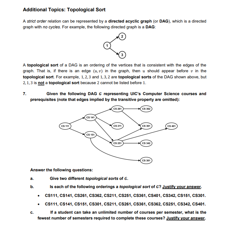 Additional Topics: Topological Sort
A strict order relation can be represented by a directed acyclic graph (or DAG), which is a directed
graph with no cycles. For example, the following directed graph is a DAG:
A topological sort of a DAG is an ordering of the vertices that is consistent with the edges of the
graph. That is, if there is an edge (u, v) in the graph, then u should appear before v in the
topological sort. For example, 1, 2, 3 and 1,3,2 are topological sorts of the DAG shown above, but
2,1,3 is not a topological sort because 2 cannot be listed before 1.
7.
Given the following DAG G representing UIC's Computer Science courses and
prerequisites (note that edges implied by the transitive property are omitted):
CS 261
Cs 362
CS 141
CS 11
CS 211
Cs 361
CS 401
CS 151
CS 251
CS 342
CS 301
Answer the following questions:
Give two different topological sorts of G.
а.
b.
Is each of the following orderings a topological sort of G? Justify your answer.
CS111, CS141, CS261, CS362, CS211, CS251, CS361, CS401, CS342, Cs151, CS301.
Cs111, CS141, Cs151, CS301, CS211, CS261, CS361, CS362, CS251, CS342, CS401.
If a student can take an unlimited number of courses per semester, what is the
fewest number of semesters required to complete these courses? Justify your answer.
C.
