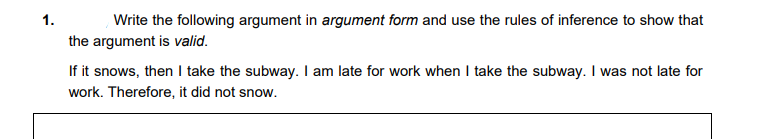 1.
Write the following argument in argument form and use the rules of inference to show that
the argument is valid.
If it snows, then I take the subway. I am late for work when I take the subway. I was not late for
work. Therefore, it did not snow.
