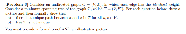 [Problem 6] Consider an undirected graph G = (V, E), in which each edge has the identical weight.
Consider a minimum spanning tree of the graph G, called T = (V, E'). For each question below, draw a
picture and then formally show that
a) there is a unique path between u and u in T for all u, v € V.
b) tree T is not unique.
You must provide a formal proof AND an illustrative picture
