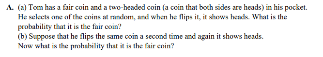A. (a) Tom has a fair coin and a two-headed coin (a coin that both sides are heads) in his pocket.
He selects one of the coins at random, and when he flips it, it shows heads. What is the
probability that it is the fair coin?
(b) Suppose that he flips the same coin a second time and again it shows heads.
Now what is the probability that it is the fair coin?
