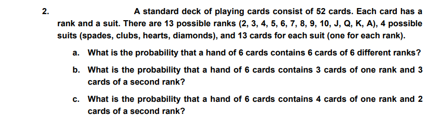 2.
A standard deck of playing cards consist of 52 cards. Each card has a
rank and a suit. There are 13 possible ranks (2, 3, 4, 5, 6, 7, 8, 9, 10, J, Q, K, A), 4 possible
suits (spades, clubs, hearts, diamonds), and 13 cards for each suit (one for each rank).
a. What is the probability that a hand of 6 cards contains 6 cards of 6 different ranks?
b. What is the probability that a hand of 6 cards contains 3 cards of one rank and 3
cards of a second rank?
c. What is the probability that a hand of 6 cards contains 4 cards of one rank and 2
cards of a second rank?
