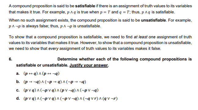 A compound proposition is said to be satisfiable if there is an assignment of truth values to its variables
that makes it true. For example, p aq is true when p = T and q = T; thus, p Aq is satisfiable.
When no such assignment exists, the compound proposition is said to be unsatisfiable. For example,
pA-p is always false; thus, pA -p is unsatisfiable.
To show that a compound proposition is satisfiable, we need to find at least one assignment of truth
values to its variables that makes it true. However, to show that a compound proposition is unsatisfiable,
we need to show that every assignment of truth values to its variables makes it false.
6.
Determine whether each of the following compound propositions is
satisfiable or unsatisfiable. Justify your answer.
a. (p + q) A (p +¬q)
b. (p - -9) A (¬p → q) ^ (¬p → ¬q)
C (φν)Λ (-p V q) Λ φν -) ^ (-pV -)
d (φvg) ^ (-pV q) Λ (-pV -)Λ (-q V r) ^ (qV -r)
