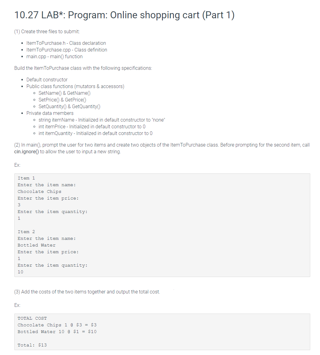 10.27 LAB*: Program: Online shopping cart (Part 1)
(1) Create three files to submit:
• ItemToPurchase.h - Class declaration
• ItemToPurchase.cpp - Class definition
• main.cpp - main() function
Build the ItemToPurchase class with the following specifications:
• Default constructor
Public class functions (mutators & accessors)
o SetName() & GetName()
o SetPrice() & GetPrice()
o SetQuantity() & GetQuantity()
• Private data members
o string itemName - Initialized in default constructor to "none"
o int itemPrice - Initialized in default constructor to 0
o int itemQuantity - Initialized in default constructor to 0
(2) In main(), prompt the user for two items and create two objects of the Item ToPurchase class. Before prompting for the second item, call
cin.ignore() to allow the user to input a new string.
Ex:
Item 1
Enter the item name:
Chocolate Chips
Enter the item price:
3
Enter the item quantity:
1
Item 2
Enter the item name:
Bottled Water
Enter the item price:
1
Enter the item quantity:
10
(3) Add the costs of the two items together and output the total cost.
Ex:
TOTAL COST
Chocolate Chips 1 @ $3 = $3
Bottled Water 10 @ $1 = $10
Total: $13
