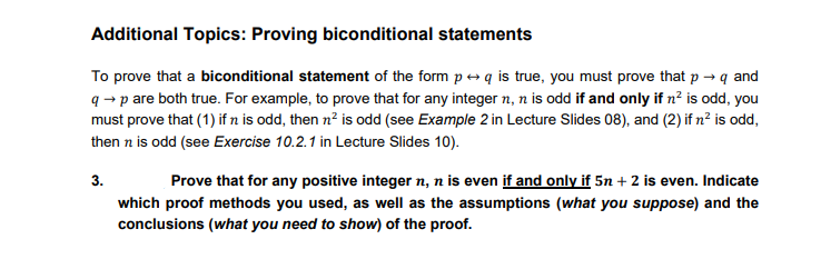 Additional Topics: Proving biconditional statements
To prove that a biconditional statement of the form p » q is true, you must prove that p → q and
q - p are both true. For example, to prove that for any integer n, n is odd if and only if n? is odd, you
must prove that (1) if n is odd, then n? is odd (see Example 2 in Lecture Slides 08), and (2) if n² is odd,
then n is odd (see Exercise 10.2.1 in Lecture Slides 10).
3.
Prove that for any positive integer n, n is even if and only if 5n + 2 is even. Indicate
which proof methods you used, as well as the assumptions (what you suppose) and the
conclusions (what you need to show) of the proof.
