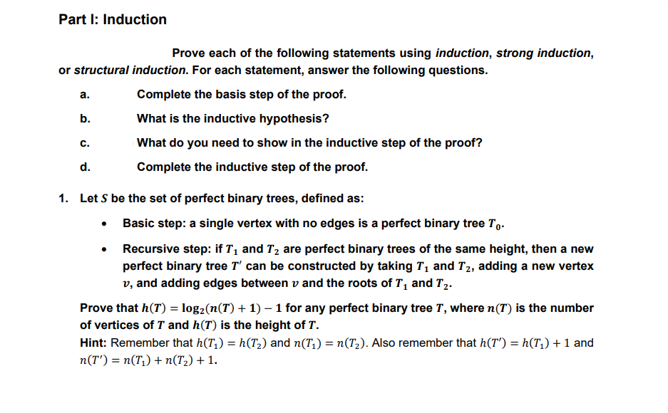 Part I: Induction
Prove each of the following statements using induction, strong induction,
or structural induction. For each statement, answer the following questions.
а.
Complete the basis step of the proof.
b.
What is the inductive hypothesis?
C.
What do you need to show in the inductive step of the proof?
d.
Complete the inductive step of the proof.
1. Let S be the set of perfect binary trees, defined as:
• Basic step: a single vertex with no edges is a perfect binary tree T,.
• Recursive step: if T1 and T2 are perfect binary trees of the same height, then a new
perfect binary tree T' can be constructed by taking T1 and T2, adding a new vertex
v, and adding edges between v and the roots of T, and T2.
Prove that h(T) = log2(n(T) + 1) – 1 for any perfect binary tree T, where n(T) is the number
of vertices of T and h(T) is the height of T.
Hint: Remember that h(T,) = h(T2) and n(T,) = n(T,). Also remember that h(T') = h(T,) + 1 and
n(T') = n(T,) + n(T2) + 1.
