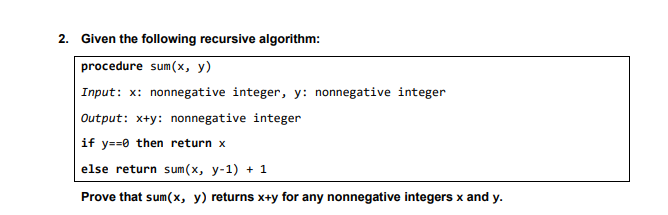 2. Given the following recursive algorithm:
procedure sum(x, y)
Input: x: nonnegative integer, y: nonnegative integer
Output: x+y: nonnegative integer
if y==0 then return x
else return sum(x, y-1) + 1
Prove that sum(x, y) returns x+y for any nonnegative integers x and y.
