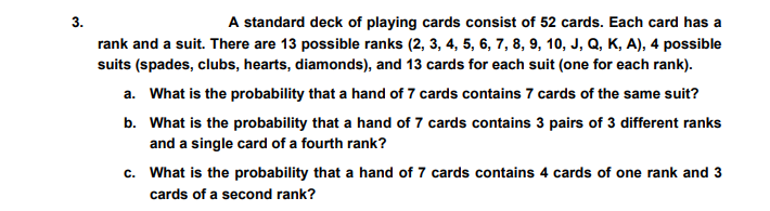 3.
A standard deck of playing cards consist of 52 cards. Each card has a
rank and a suit. There are 13 possible ranks (2, 3, 4, 5, 6, 7, 8, 9, 10, J, Q, K, A), 4 possible
suits (spades, clubs, hearts, diamonds), and 13 cards for each suit (one for each rank).
a. What is the probability that a hand of 7 cards contains 7 cards of the same suit?
b. What is the probability that a hand of 7 cards contains 3 pairs of 3 different ranks
and a single card of a fourth rank?
c. What is the probability that a hand of 7 cards contains 4 cards of one rank and 3
cards of a second rank?

