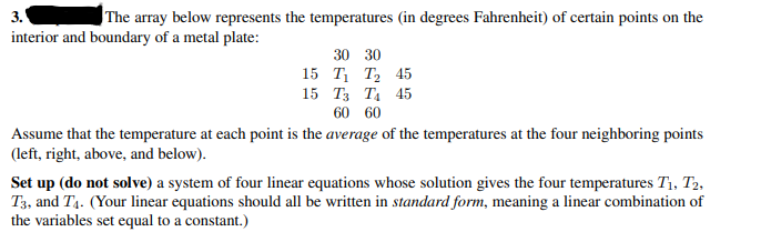 3.
interior and boundary of a metal plate:
The array below represents the temperatures (in degrees Fahrenheit) of certain points on the
30 30
15 T, Т, 45
15 Тз Та 45
60 60
Assume that the temperature at each point is the average of the temperatures at the four neighboring points
(left, right, above, and below).
Set up (do not solve) a system of four linear equations whose solution gives the four temperatures T1, T2,
T3, and T4. (Your linear equations should all be written in standard form, meaning a linear combination of
the variables set equal to a constant.)
