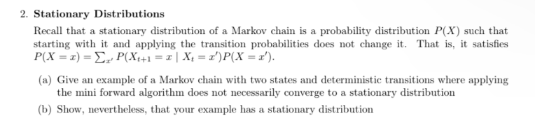 2. Stationary Distributions
Recall that a stationary distribution of a Markov chain is a probability distribution P(X) such that
starting with it and applying the transition probabilities does not change it. That is, it satisfies
P(X = x) = Σ P(X₁+1 = x | X₁ = x') P(X = x').
(a) Give an example of a Markov chain with two states and deterministic transitions where applying
the mini forward algorithm does not necessarily converge to a stationary distribution
(b) Show, nevertheless, that your example has a stationary distribution