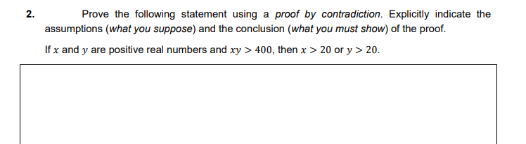 Prove the following statement using a proof by contradiction. Explicitly indicate the
assumptions (what you suppose) and the conclusion (what you must show) of the proof.
If x and y are positive real numbers and xy > 400, then x > 20 or y > 20.
2.
