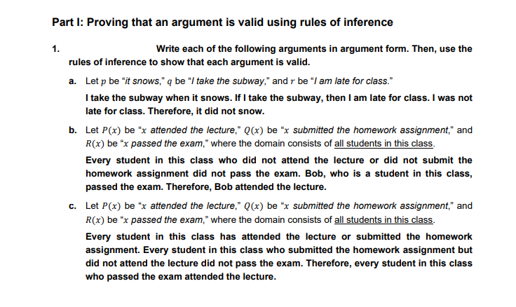 Part I: Proving that an argument is valid using rules of inference
1.
Write each of the following arguments in argument form. Then, use the
rules of inference to show that each argument is valid.
a. Let p be "it snows," q be "I take the subway," and r be "I am late for class."
I take the subway when it snows. If l take the subway, then I am late for class. I was not
late for class. Therefore, it did not snow.
b. Let P(x) be "x attended the lecture," Q(x) be "x submitted the homework assignment," and
R(x) be "x passed the exam," where the domain consists of all students in this class.
Every student in this class who did not attend the lecture or did not submit the
homework assignment did not pass the exam. Bob, who is a student in this class,
passed the exam. Therefore, Bob attended the lecture.
c. Let P(x) be "x attended the lecture," Q(x) be "x submitted the homework assignment," and
R(x) be "x passed the exam," where the domain consists of all students in this class.
Every student in this class has attended the lecture or submitted the homework
assignment. Every student in this class who submitted the homework assignment but
did not attend the lecture did not pass the exam. Therefore, every student in this class
who passed the exam attended the lecture.
