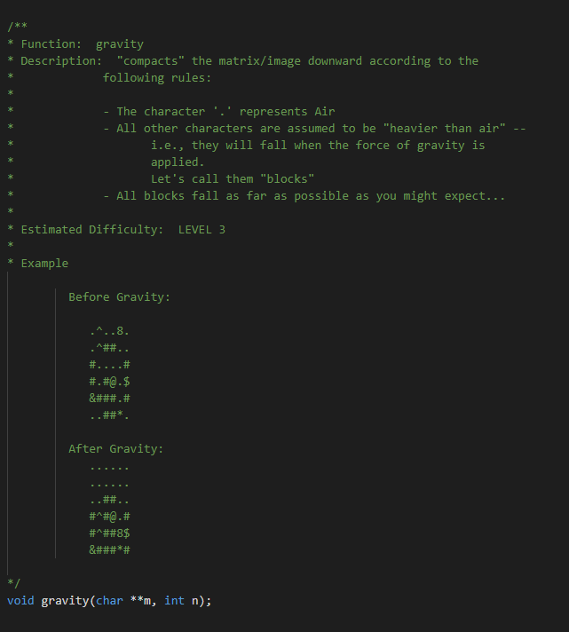 /**
* Function: gravity
Description: "compacts" the matrix/image downward according to the
following rules:
The character
represents Air
All other characters are assumed to be "heavier than air"
i.e., they will fall when the force of gravity is
applied.
Let's call them "blocks"
All blocks fall as far as possible as you might expect...
Estimated Difficulty: LEVEL 3
Example
Before Gravity:
8.
.^##..
#....#
#. #Q.$
&###.#
#林*
After Gravity:
#^#@.#
#^##8$
&###*#
void gravity(char **m, int n);

