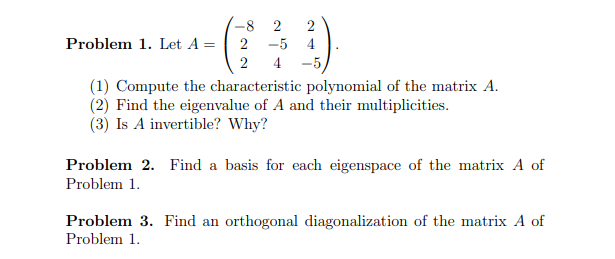-8 2 2
Problem 1. Let A =
2
-5
4
2
4-5,
(1) Compute the characteristic polynomial of the matrix A.
(2) Find the eigenvalue of A and their multiplicities.
(3) Is A invertible? Why?
Problem 2. Find a basis for each eigenspace of the matrix A of
Problem 1.
Problem 3. Find an orthogonal diagonalization of the matrix A of
Problem 1.
