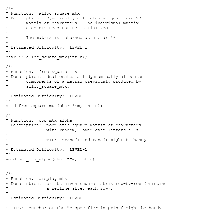 /**
* Function: alloc_square_mtx
Description: Dynamically allocates a square nxn 2D
大
matrix of characters.
The individual matrix
elements need not be initialized.
The matrix is returned as a char **
Estimated Difficulty: LEVEL-1
*/
char ** alloc square_mtx(int n);
/**
* Function: free_square_mtx
Description:
deallocates all dyanamically allocated
大
オ
components of a matrix previously produced by
alloc_square_mtx.
大
大
* Estimated Difficulty:
* /
LEVEL-1
void free_square_mtx(char **m, int n);
/**
* Function: pop_mtx_alpha
* Description: populates square matrix of characters
with random, lower-case letters a..z
大
TIP: srand () and rand () might be handy
Estimated Difficulty: LEVEL-1
*/
void pop mtx alpha (char **m, int n);
/ **
* Function: display_mtx
* Description: prints given square matrix row-by-row (printing
a newline after each row).
大
大
* Estimated Difficulty: LEVEL-1
オ
* TIPS: putchar or the %c specifier in printf might be handy
