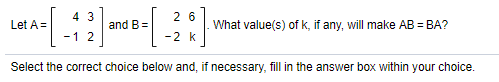 4 3
2 6
Let A =
and B=
What value(s) of k, if any, will make AB = BA?
-1 2
-2 k
Select the correct choice below and, if necessary, fill in the answer box within your choice.
