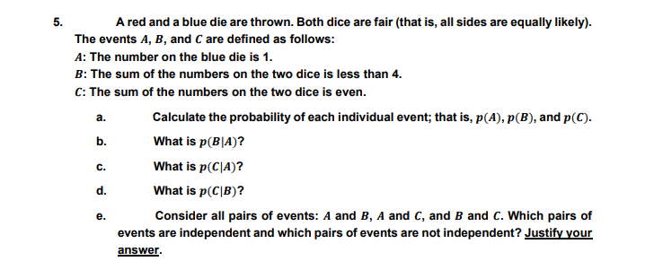 5.
A red and a blue die are thrown. Both dice are fair (that is, all sides are equally likely).
The events A, B, and C are defined as follows:
A: The number on the blue die is 1.
B: The sum of the numbers on the two dice is less than 4.
C: The sum of the numbers on the two dice is even.
а.
Calculate the probability of each individual event; that is, p(A), p(B), and p(C).
b.
What is p(B|A)?
с.
What is p(C|A)?
d.
What is p(C|B)?
е.
Consider all pairs of events: A and B, A and C, and B and C. Which pairs of
events are independent and which pairs of events are not independent? Justify your
answer.
