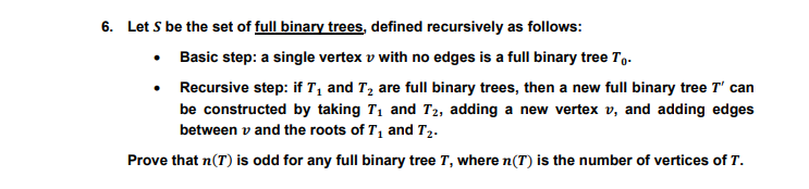 6. Let S be the set of full binary trees, defined recursively as follows:
• Basic step: a single vertex v with no edges is a full binary tree To.
• Recursive step: if T, and T2 are full binary trees, then a new full binary tree T' can
be constructed by taking T1 and T2, adding a new vertex v, and adding edges
between v and the roots of T, and T2.
Prove that n(T) is odd for any full binary tree T, where n(T) is the number of vertices of T.
