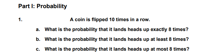 Part I: Probability
1.
A coin is flipped 10 times in a row.
a. What is the probability that it lands heads up exactly 8 times?
b. What is the probability that it lands heads up at least 8 times?
C.
What is the probability that it lands heads up at most 8 times?
