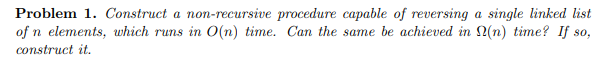 Problem 1. Construct a non-recursive procedure capable of reversing a single linked list
of n elements, which runs in O(n) time. Can the same be achieved in (n) time? If so,
construct it.